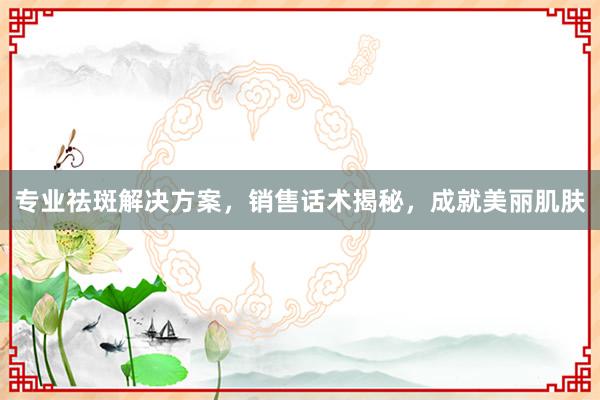 专业祛斑解决方案，销售话术揭秘，成就美丽肌肤